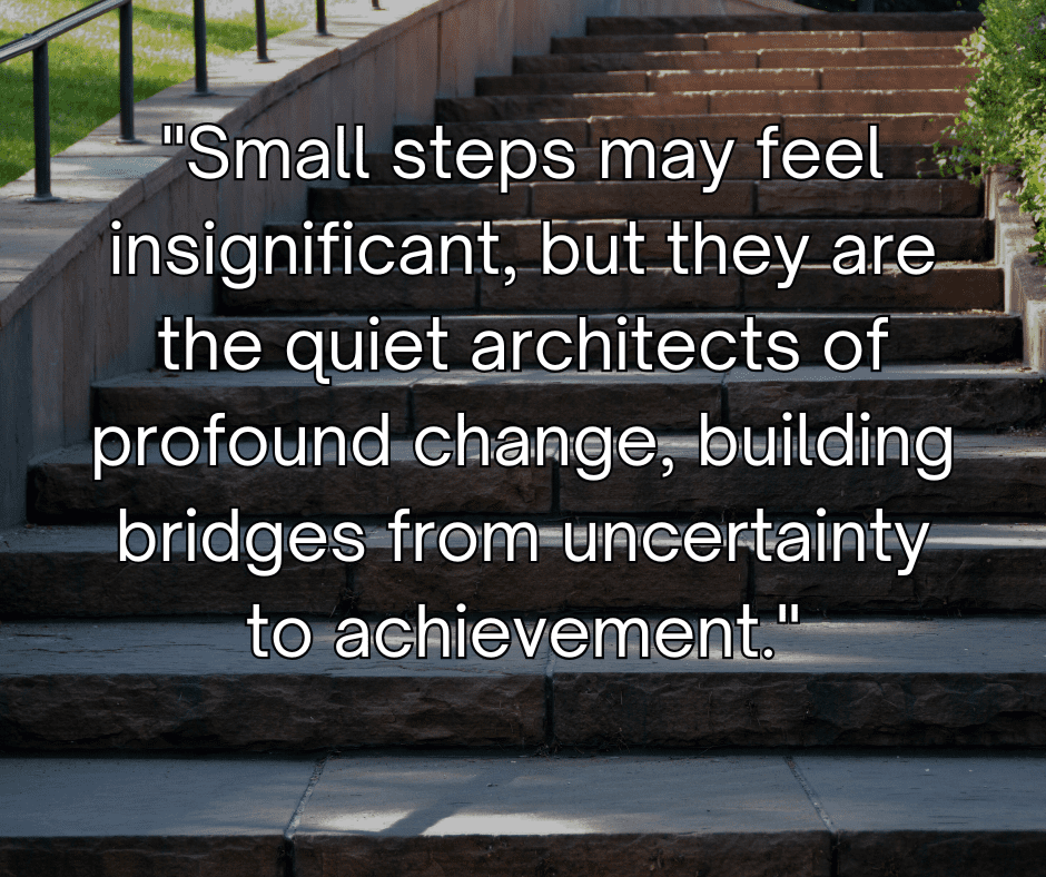 Small steps may feel insignificant, but they are the quiet architects of profound change, building bridges from uncertainty to achievement.
